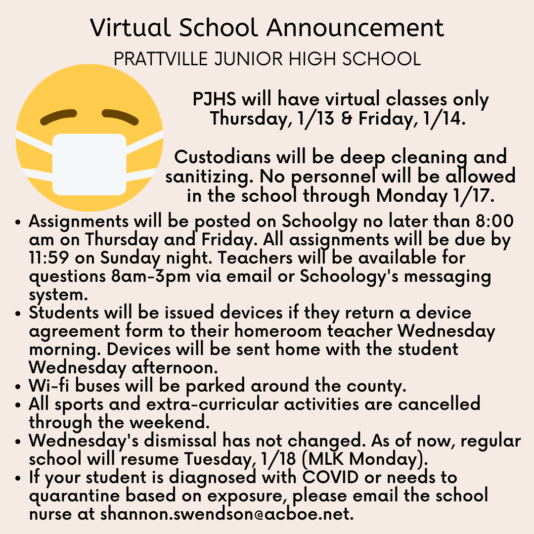PJHS will have virtual classes only Thursday, 1/13 & Friday, 1/14.   Custodians will be deep cleaning and sanitizing. No personnel will be allowed in the school through Monday 1/17.Assignments will be posted on Schoolgy no later than 8:00 am on Thursday and Friday. All assignments will be due by 11:59 on Sunday night. Teachers will be available for questions 8am-3pm via email or Schoology's messaging system.  Students will be issued devices if they return a device agreement form to their homeroom teacher Wednesday morning. Devices will be sent home with the student Wednesday afternoon. Wi-fi buses will be parked around the county. All sports and extra-curricular activities are cancelled through the weekend.  Wednesday's dismissal has not changed. As of now, regular school will resume Tuesday, 1/18 (MLK Monday). If your student is diagnosed with COVID or needs to quarantine based on exposure, please email the school nurse at shannon.swendson@acboe.net. 