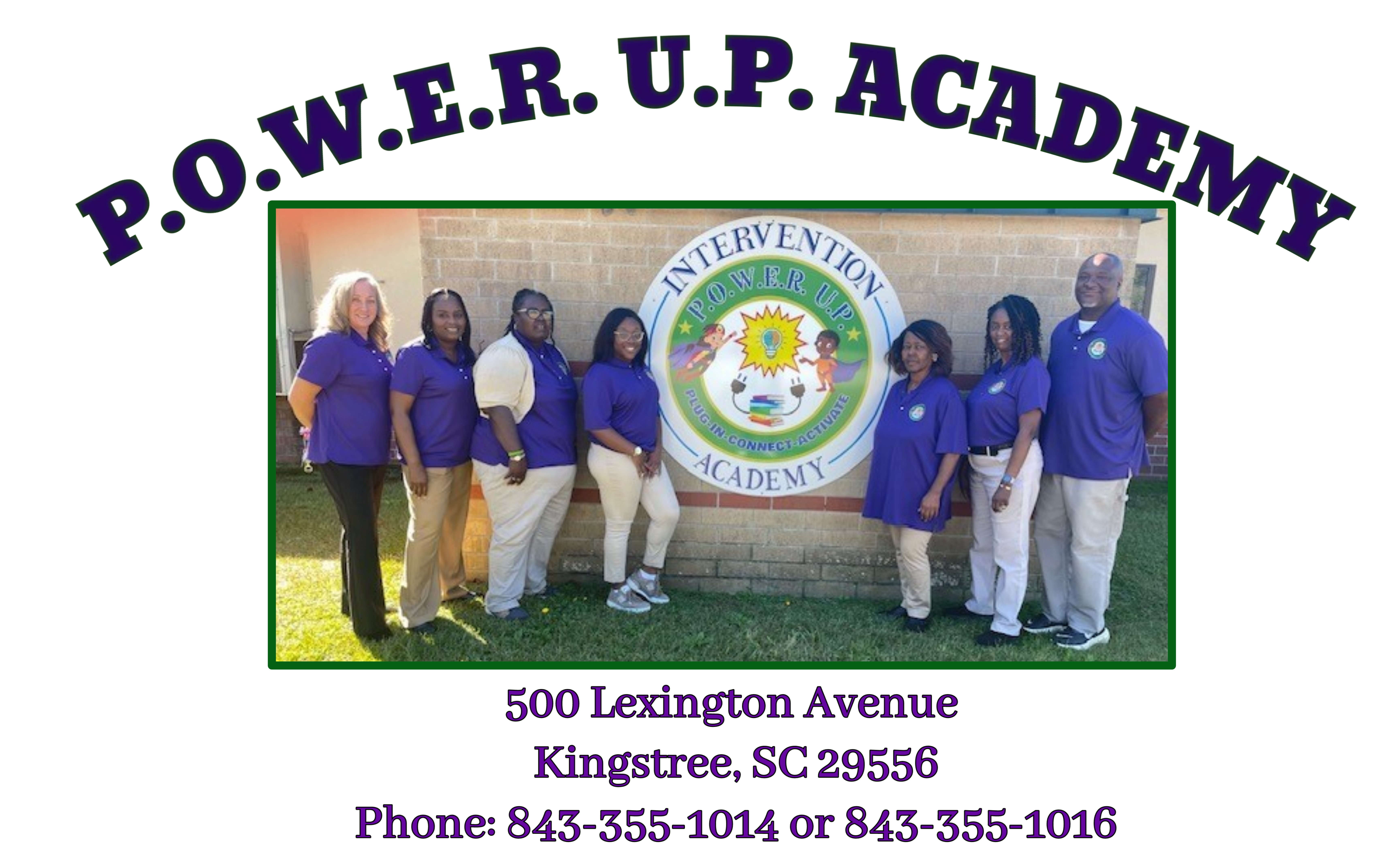 P.O.W.E.R. U.P. ACADEMY. 500 lexington avenue. kingstree, sc 29556. phone: 843-355-1014 or 843-355-1016. colleen kelty, director.  picture of employees standing in front logo  P.O.W.E.R. U.P. ACADEMY. 500 lexington avenue. kingstree, sc 29556. phone: 843-355-1014 or 843-355-1016. colleen kelty, director.  picture of employees standing in front logo