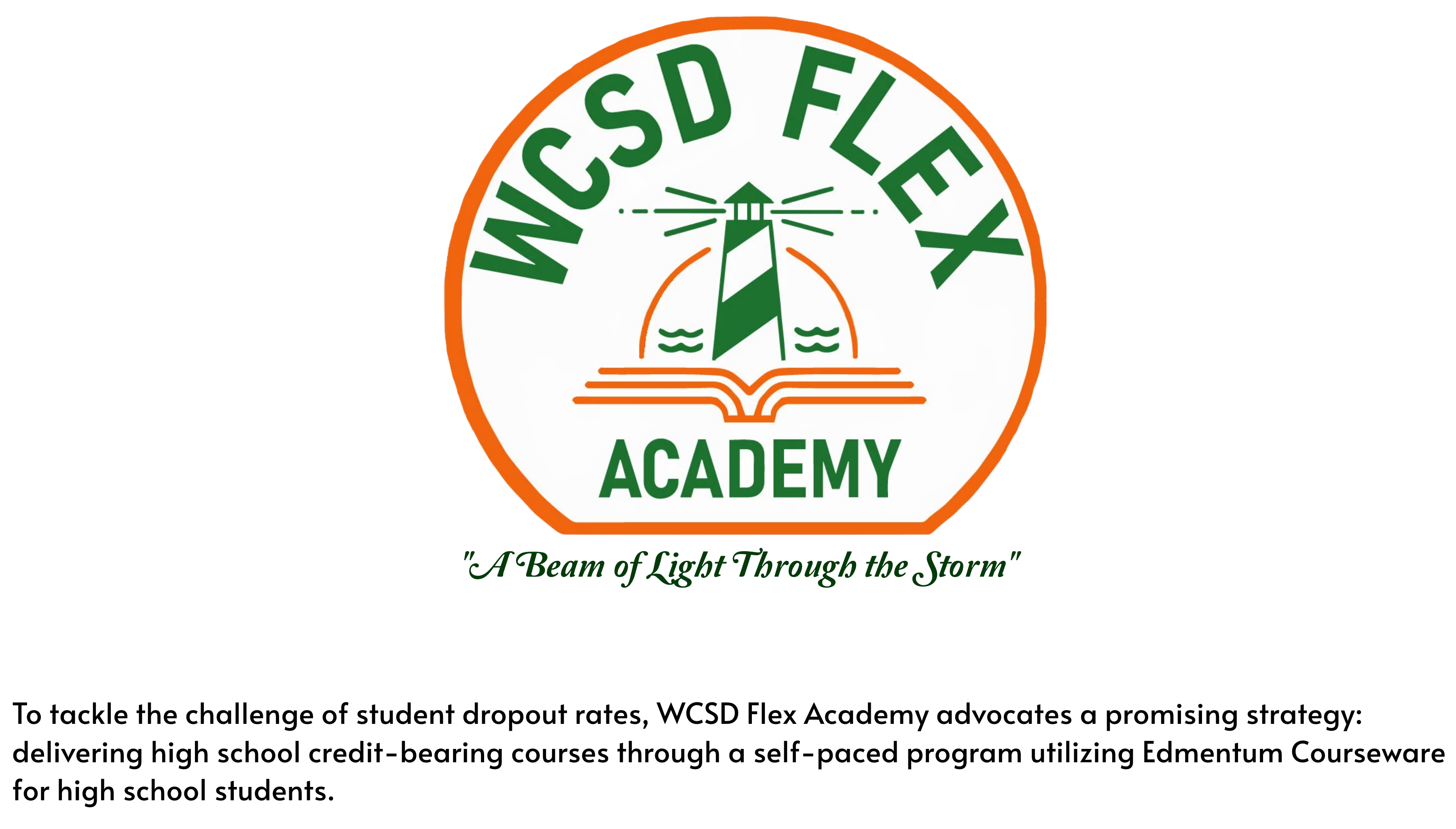 LOGO:WCSD Flex Academy. "A Beam of Light Through the Storm"   To tackle the challenge of student dropout rates, WCSD Flex Academy advocates a promising strategy: delivering high school credit-bearing courses through a self-paced program utilizing Edmentum Courseware for high school students.  
