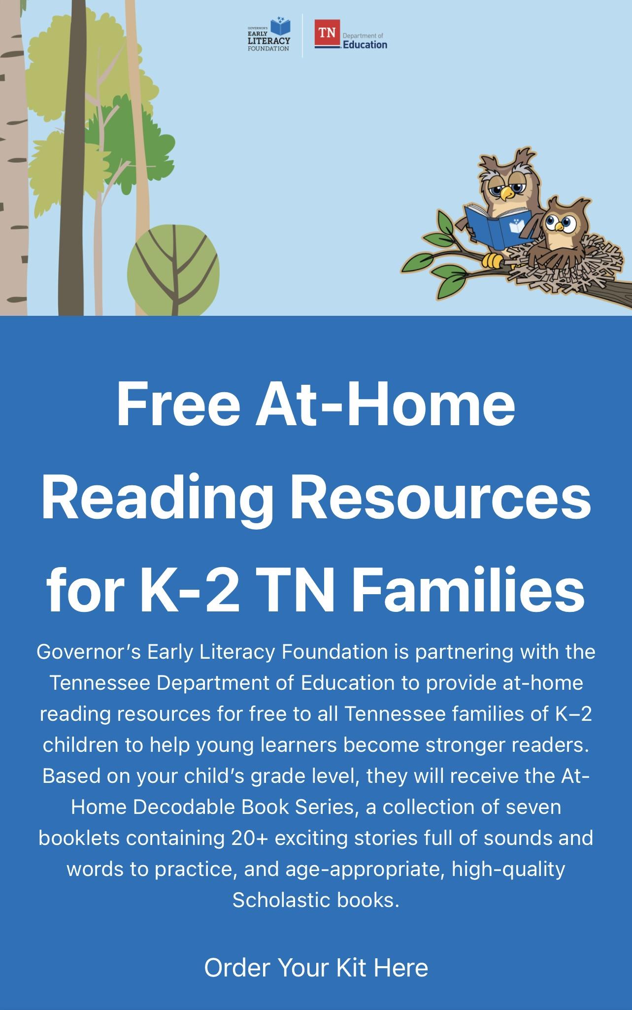 Free At-Home Reading Resources for K-2 TN Families Governor’s Early Literacy Foundation is partnering with the Tennessee Department of Education to provide at-home reading resources for free to all Tennessee families of K–2 children to help young learners become stronger readers. Based on your child’s grade level, they will receive the At-Home Decodable Book Series, a collection of seven booklets containing 20+ exciting stories full of sounds and words to practice, and age-appropriate, high-quality Scholastic books. Click Here to go to the website and order free resources.