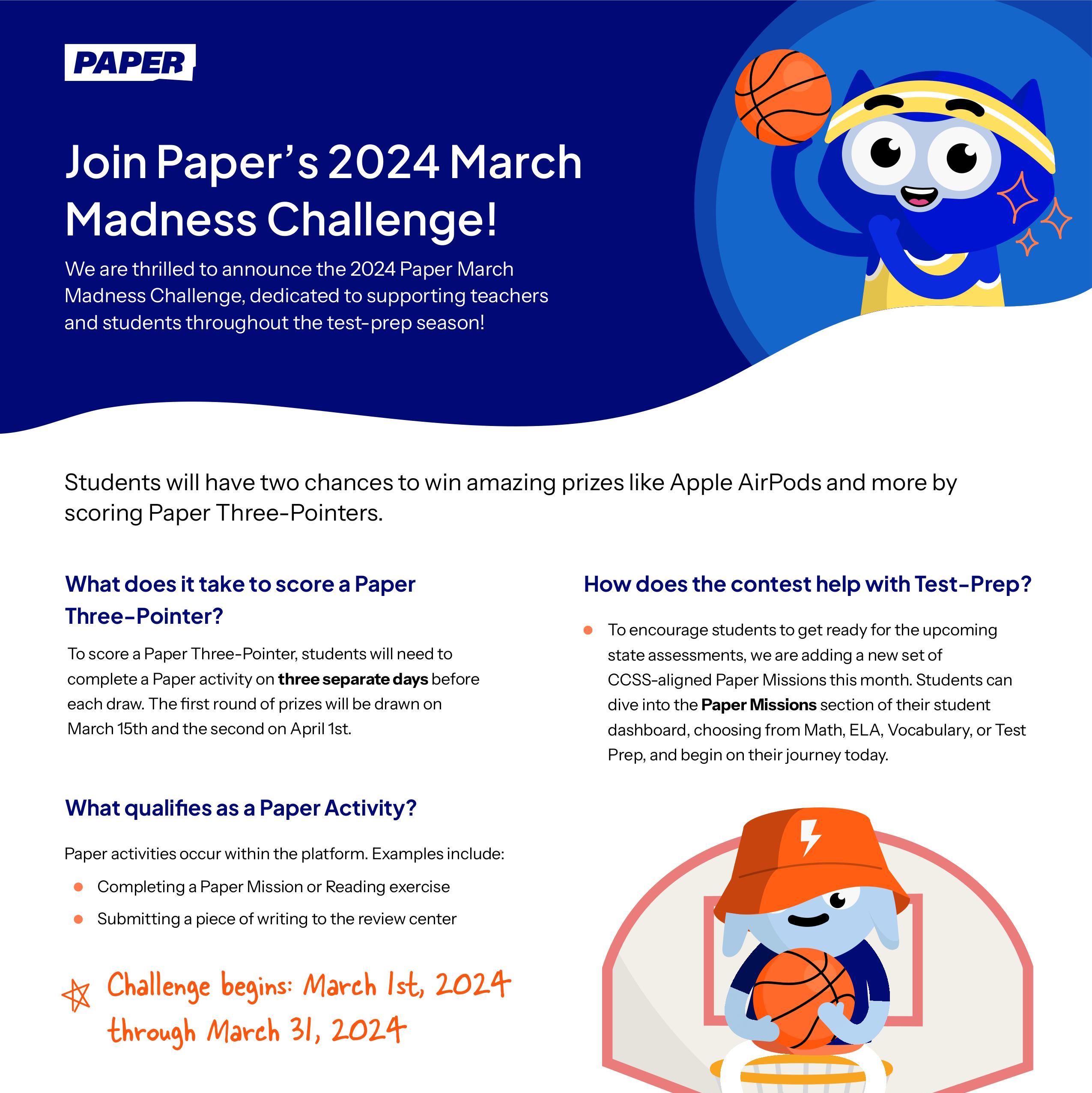 Join Paper’s 2024 March Madness Challenge!  We are thrilled to announce the 2024 Paper March Madness Challenge, dedicated to supporting teachers and students throughout the test-prep season!  Students will have two chances to win amazing prizes like Apple AirPods and more by scoring Paper Three-Pointers.   Challenge begins: March 1st, 2024 through March 31, 2024