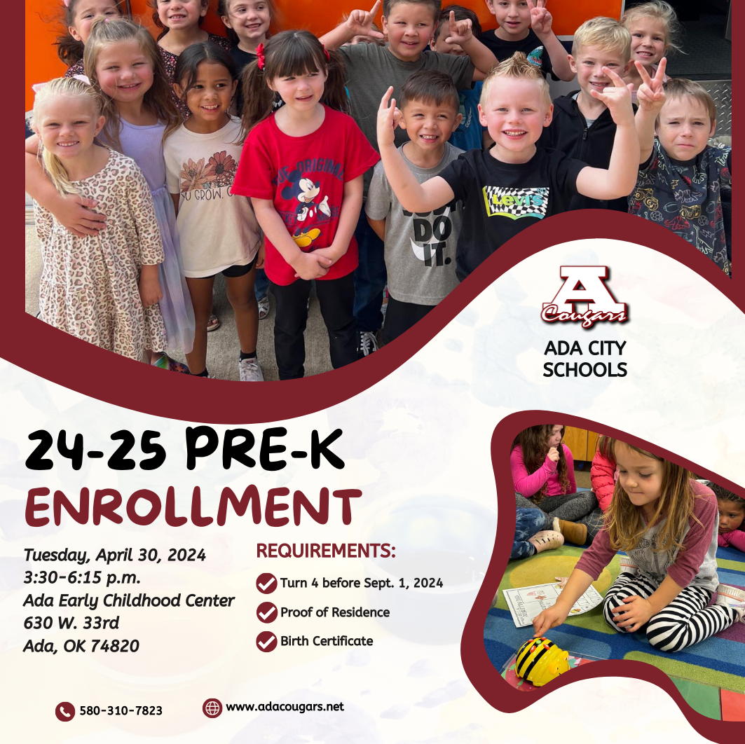 Ada City Schools will host a Pre-K enrollment event 3:30-6:15 p.m. Tuesday, April 30, at the Ada Early Childhood Center, 630 W. 33rd St., in Ada.   For the 2024-25 school year, students must be 4 years old by Sept. 1, 2024. Parents or guardians must bring proof of residence and birth certificate for pre-enrollment.   At the event, parents and students can also tour the facilities.   For more information, call the Ada Early Childhood Center at 580-310-1238.
