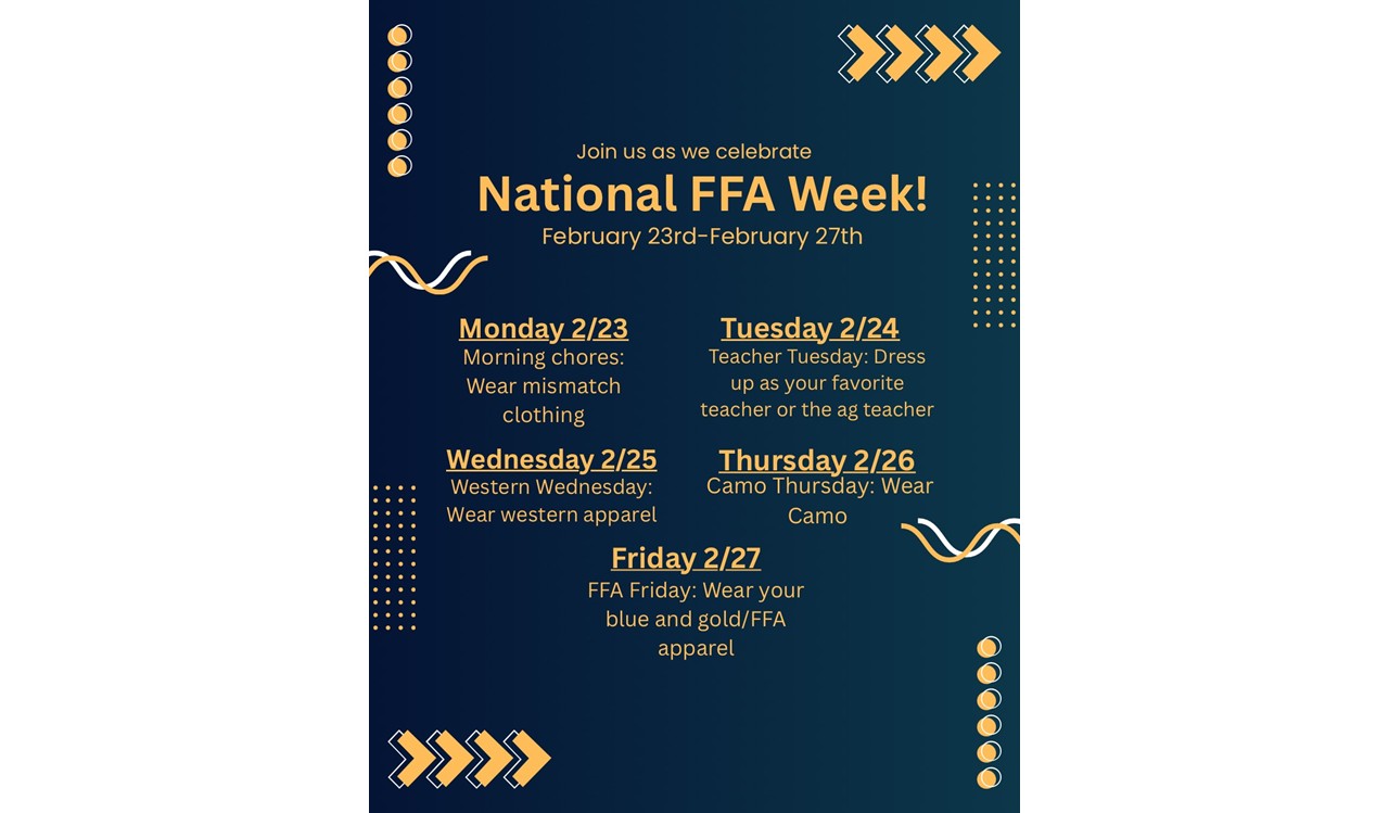 Dark blue withe Gold and white words and accents FFA Flyer: Join us as we cleebrate National FFA Week! February 23rd-February 27th. Monday 2/23 Morning Chores-Wear mismatch clothing, Tues 2/24 Teacher Tuesday Dress up as your favorite teacher or the ag teacher, Wednesday 2/25 Western Wednesday-wear western apparel, Thursday 2/26 Camo Thursday- wear Camo, Friday 2/27 FFA Friday-wear your blue and gold/FFA apparel