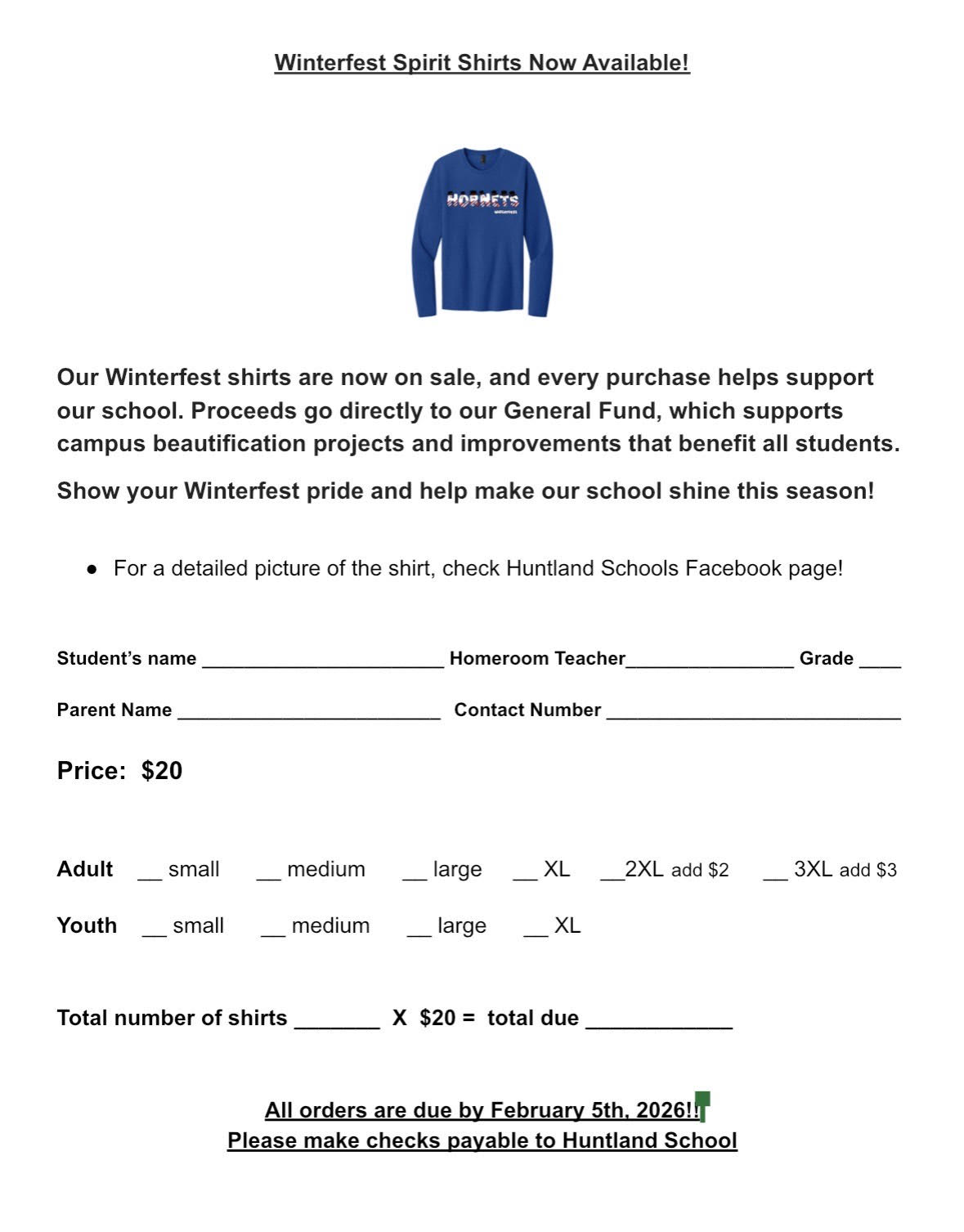 Our Winterfest shirts are now on sale, and every purchase helps support our school. Proceeds go directly to our General Fund, which supports campus beautification projects and improvements that benefit all students. Show your Winterfest pride and help make our school shine this season!   •	For a detailed picture of the shirt, check our website! Order Form: Student’s name _______________________ Homeroom Teacher________________ Grade ____  Parent Name _________________________ 	Contact Number ____________________________  Price:  $20               Adult    __ small      __ medium      __ large     __ XL     __2XL add $2       __ 3XL add $3  Youth    __ small      __ medium      __ large      __ XL      Total number of shirts _______  X  $20 =  total due ____________  All orders are due by February 5th, 2026!! Please make checks payable to Huntland School