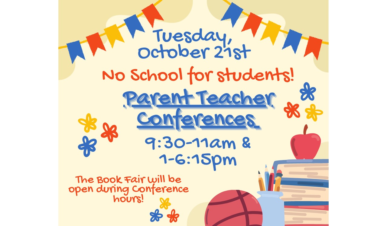 This is a colorful flyer with the following information: Tuesday, October 21st is Parent Teacher Conferences 9:30am to 11am and 1pm-6:15pm. There is no school for students on this day. The Book Fair will be open during Conference hours.