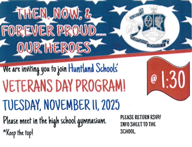 Then, Now, & Forever Proud... Our Heroes. We are inviting you to join Huntland Schools' Veterans Day Program! Tuesday, November 11, 2025. Please meet in the high school gymnasium. Please return RSVP/Info sheet to the school. The bottom portion of this photo is the part of the invitation where person would fill out the following to rsvp: Name, Military Branch, Which war time period did the veteran serve, Rank, *optional to send a 4x6 photo of veteran to add to the display in the gym. If you sent a picture last year, we still have it. You do not need to send a new one. Pictures will not be returned. Please add veteran's name to the back of the photo. check box Yes, I plan to attend the Veterans Day Program. check box No, I will not be able to make the program, but include my information in the display. Thank you so much for your service, sacrifice, and selflessness to our country! Huntland Schools Family