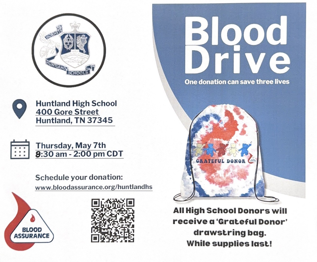  Photo of flyer for Blood Drive: flyer reads: Blood Drive; One donation can save three lives; All high School Donors will receive a 'Grateful Donor' drawstring bag(photo of drawsting bag, red white blue tie-dye with bears and "GRATEFUL DONOR") . While supplies last!; Location Huntland High School 400 Gore Street, Huntland TN, 37345; Thursday, May 7th 8:30am-2:00PM: Schedule your donation: www.bloodassurance.org/huntlandhs; Flyer inclue Blood assurance logo and barcode for smartphone link to website to schedule a time to donate.