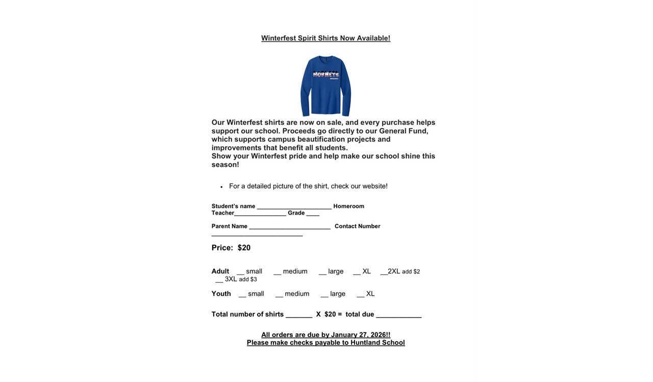 Our Winterfest shirts are now on sale, and every purchase helps support our school. Proceeds go directly to our General Fund, which supports campus beautification projects and improvements that benefit all students. Show your Winterfest pride and help make our school shine this season!   •	For a detailed picture of the shirt, check our website! Order Form: Student’s name _______________________ Homeroom Teacher________________ Grade ____  Parent Name _________________________ 	Contact Number ____________________________  Price:  $20               Adult    __ small      __ medium      __ large     __ XL     __2XL add $2       __ 3XL add $3  Youth    __ small      __ medium      __ large      __ XL      Total number of shirts _______  X  $20 =  total due ____________  All orders are due by January 27, 2026!! Please make checks payable to Huntland School