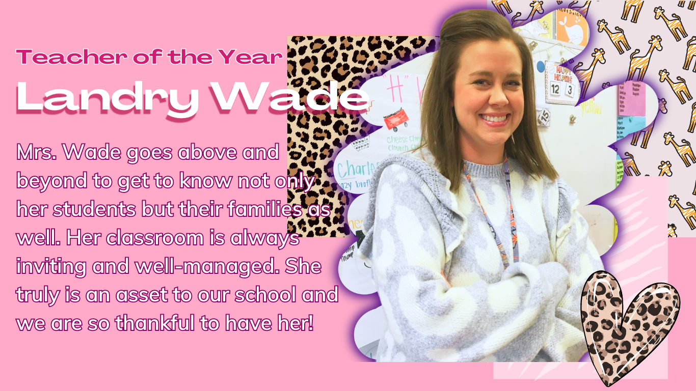 Teacher of the Year Landry Wade Mrs. Wade goes above and beyond to get to know not only her students but their families as well. Her classroom is always inviting and well-managed. She truly is an asset to our school and we are so thankful to have her!