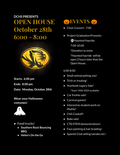 DCHS PRESENTS OPEN HOUSE October 28th  6:00 - 8:00 Starts:  6:00 pm Ends:  8:00 pm Date:  Monday, October 28th  Wear your Halloween costumes!   Food trucks! Southern Rock Bouncing BBQ Helen’s On the Go 🎃EVENTS 🎃 Choir Concert : 7:00   Project Graduation Presents:  👻Haunted Hayride   7:00-10:00  *Donation to enter *Haunted hayride  will be open 2 hours later than the Open House.  6:00-8:00 Small animal petting zoo! Trick or treating! Yearbook Legacy Sale! *Years 1964-2024 available Car freshie sale! Carnival games! Interactive student work on display! Chili Cookoff! Bake sale! CTE/STEM demonstrations! Face painting & hair braiding! Spanish Club selling tamales etc!